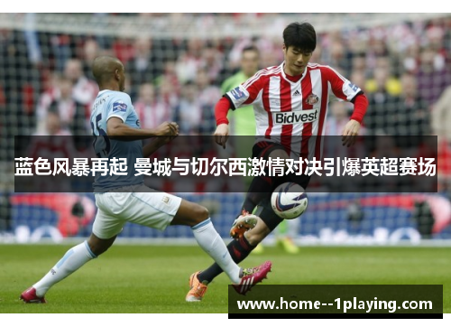 蓝色风暴再起 曼城与切尔西激情对决引爆英超赛场 蓝色风暴再起 曼城与切尔西激情对决引爆英超赛场