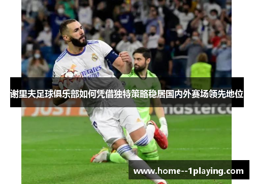 谢里夫足球俱乐部如何凭借独特策略稳居国内外赛场领先地位 谢里夫足球俱乐部如何凭借独特策略稳居国内外赛场领先地位