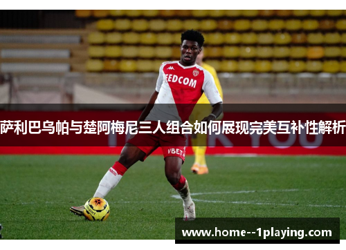 萨利巴乌帕与楚阿梅尼三人组合如何展现完美互补性解析 萨利巴乌帕与楚阿梅尼三人组合如何展现完美互补性解析