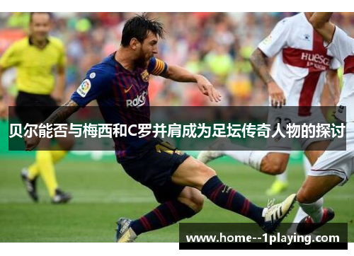 贝尔能否与梅西和C罗并肩成为足坛传奇人物的探讨 贝尔能否与梅西和C罗并肩成为足坛传奇人物的探讨