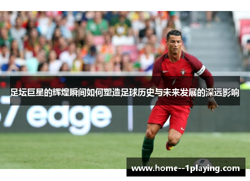 足坛巨星的辉煌瞬间如何塑造足球历史与未来发展的深远影响 足坛巨星的辉煌瞬间如何塑造足球历史与未来发展的深远影响