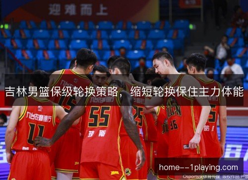 吉林男篮保级轮换策略,缩短轮换保住主力体能 吉林男篮保级轮换策略,缩短轮换保住主力体能